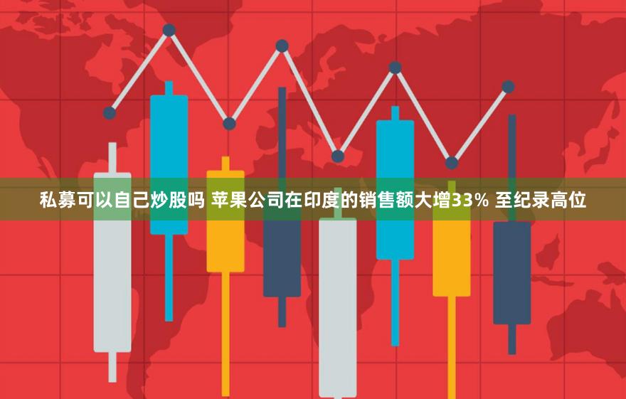 私募可以自己炒股吗 苹果公司在印度的销售额大增33% 至纪录高位