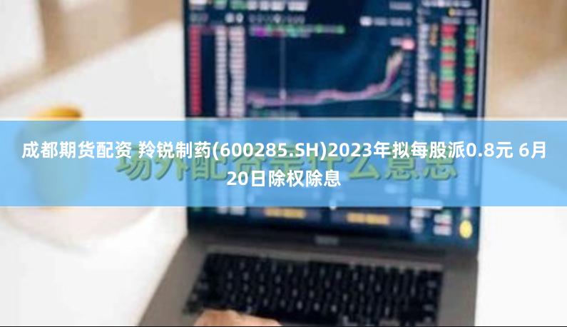 成都期货配资 羚锐制药(600285.SH)2023年拟每股派0.8元 6月20日除权除息