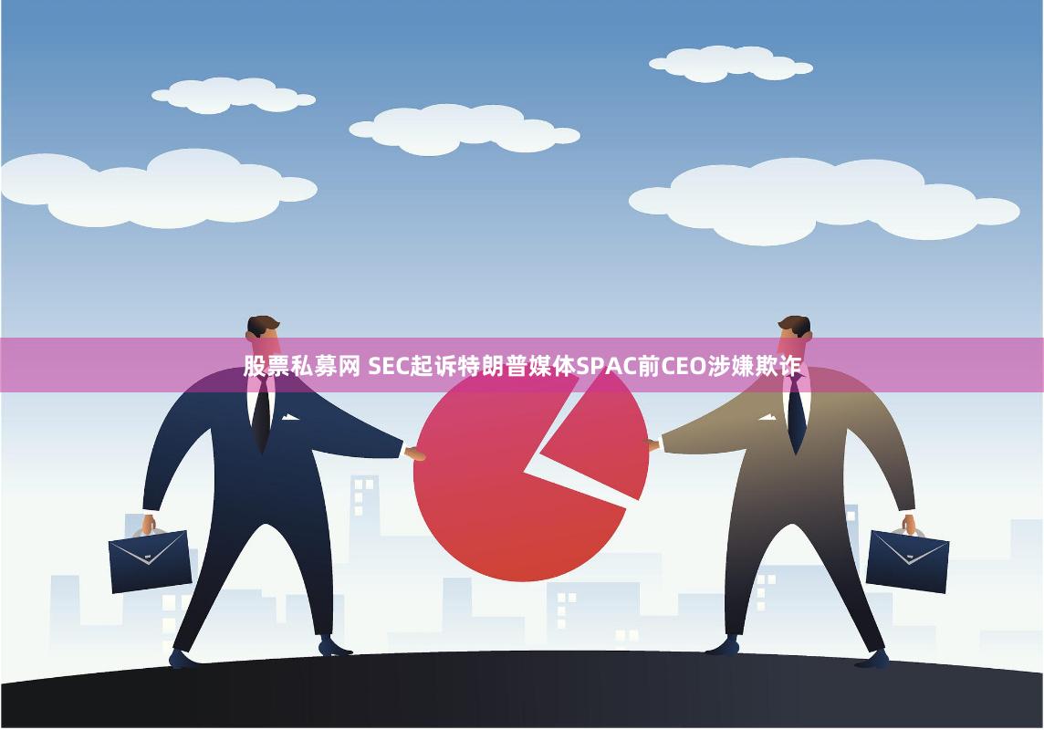 股票私募网 SEC起诉特朗普媒体SPAC前CEO涉嫌欺诈