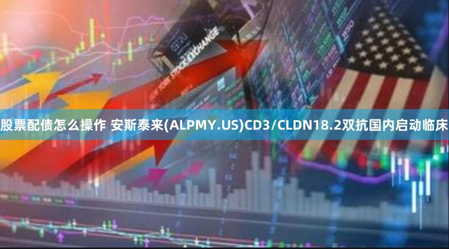 股票配债怎么操作 安斯泰来(ALPMY.US)CD3/CLDN18.2双抗国内启动临床