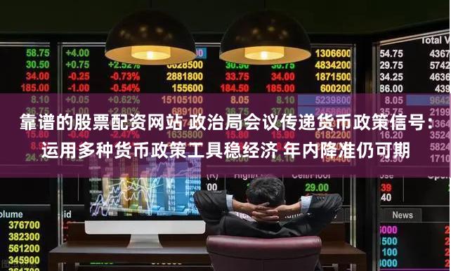 靠谱的股票配资网站 政治局会议传递货币政策信号：运用多种货币政策工具稳经济 年内降准仍可期