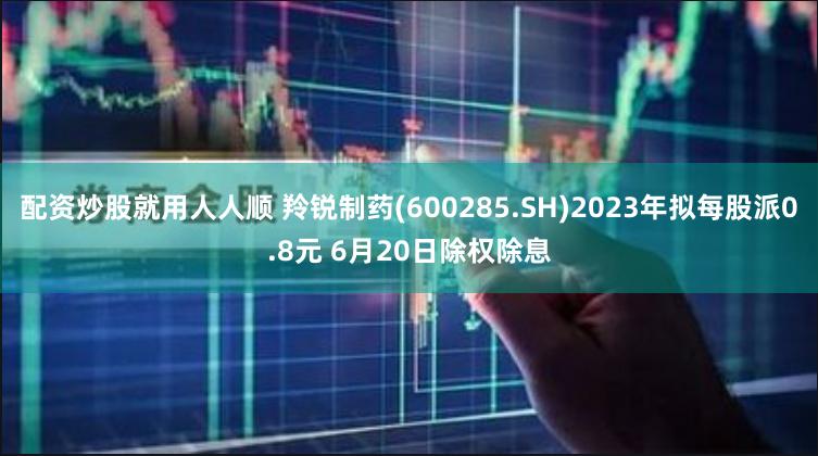 配资炒股就用人人顺 羚锐制药(600285.SH)2023年拟每股派0.8元 6月20日除权除息