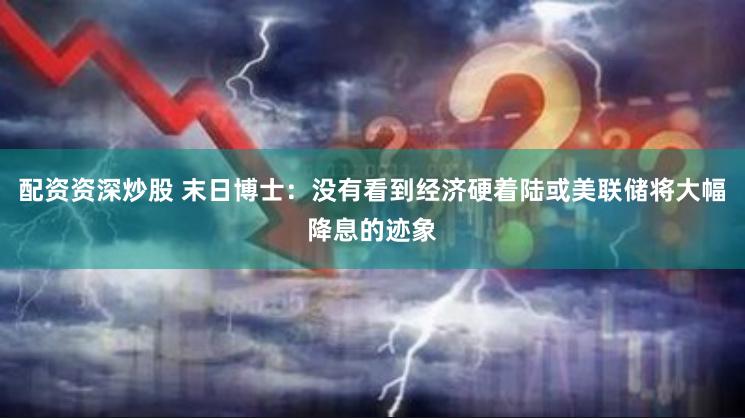 配资资深炒股 末日博士：没有看到经济硬着陆或美联储将大幅降息的迹象