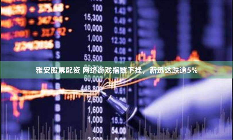 雅安股票配资 网络游戏指数下挫，新迅达跌逾5%