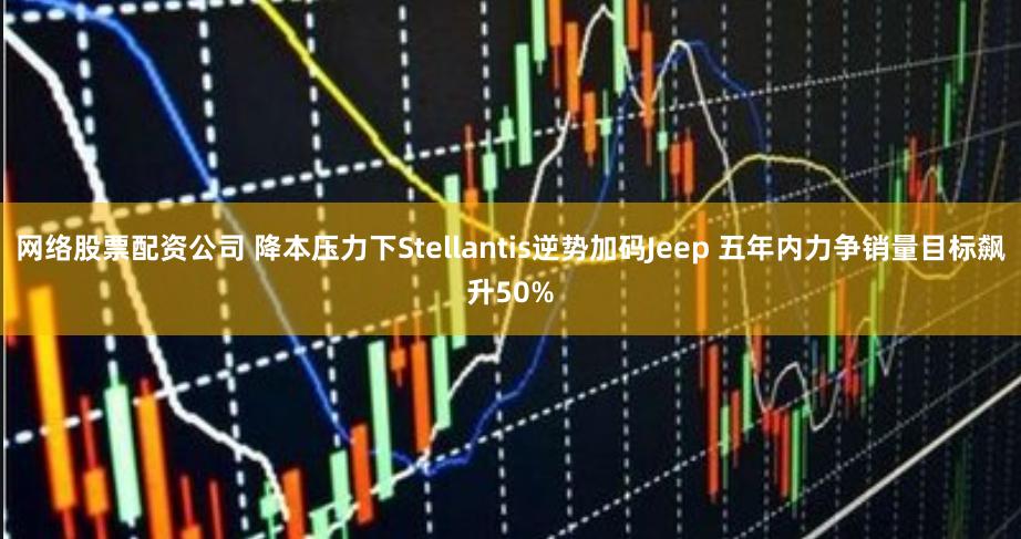 网络股票配资公司 降本压力下Stellantis逆势加码Jeep 五年内力争销量目标飙升50%