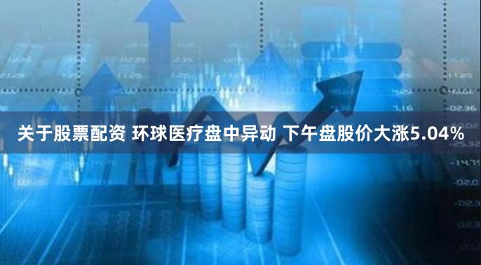 关于股票配资 环球医疗盘中异动 下午盘股价大涨5.04%