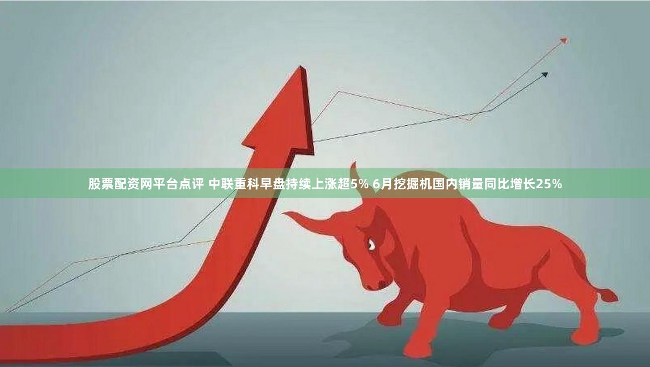 股票配资网平台点评 中联重科早盘持续上涨超5% 6月挖掘机国内销量同比增长25%