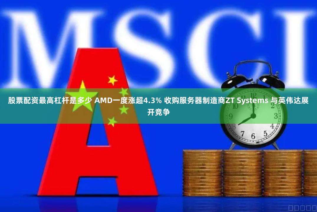 股票配资最高杠杆是多少 AMD一度涨超4.3% 收购服务器制造商ZT Systems 与英伟达展开竞争