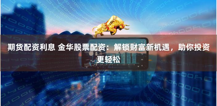 期货配资利息 金华股票配资：解锁财富新机遇，助你投资更轻松