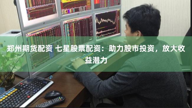 郑州期货配资 七星股票配资：助力股市投资，放大收益潜力