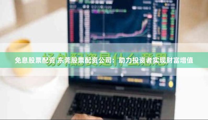免息股票配资 东莞股票配资公司：助力投资者实现财富增值