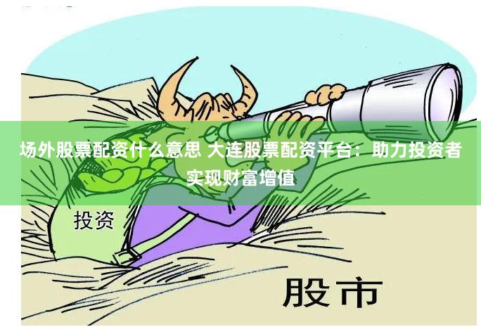 场外股票配资什么意思 大连股票配资平台：助力投资者实现财富增值