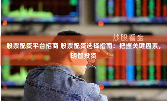 股票配资平台招商 股票配资选择指南：把握关键因素，明智投资