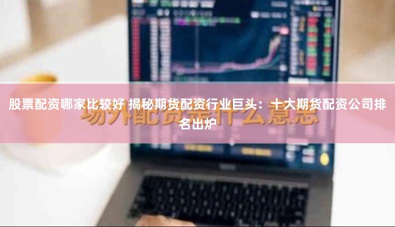 股票配资哪家比较好 揭秘期货配资行业巨头：十大期货配资公司排名出炉