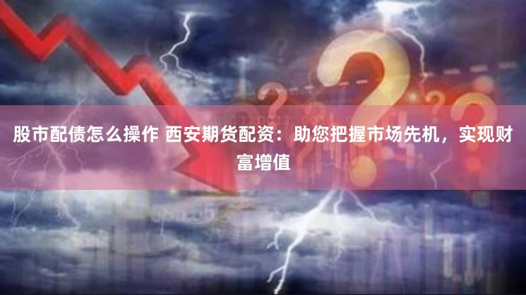 股市配债怎么操作 西安期货配资：助您把握市场先机，实现财富增值