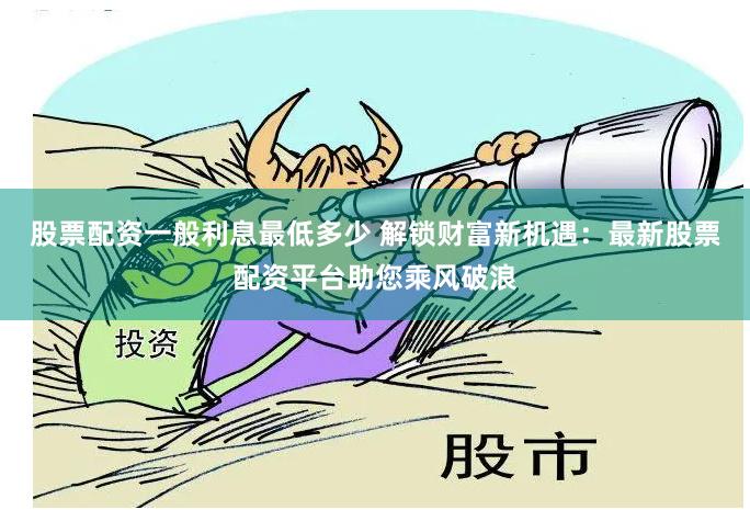 股票配资一般利息最低多少 解锁财富新机遇：最新股票配资平台助您乘风破浪