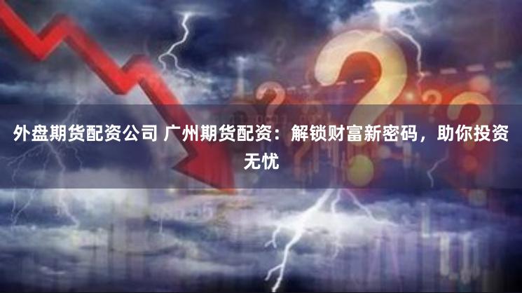外盘期货配资公司 广州期货配资：解锁财富新密码，助你投资无忧