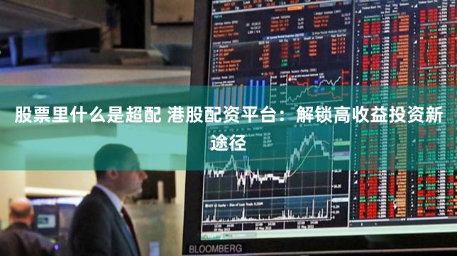 股票里什么是超配 港股配资平台：解锁高收益投资新途径